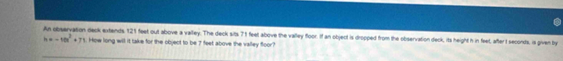 An observation deck extends 121 feet out above a valley. The deck sits 71 feet above the valley floor. If an object is dropped from the observation deck, its height h in feet, after t seconds, is given by
h=-10t^2+71. How long will it take for the object to be 7 feet above the valley floor?