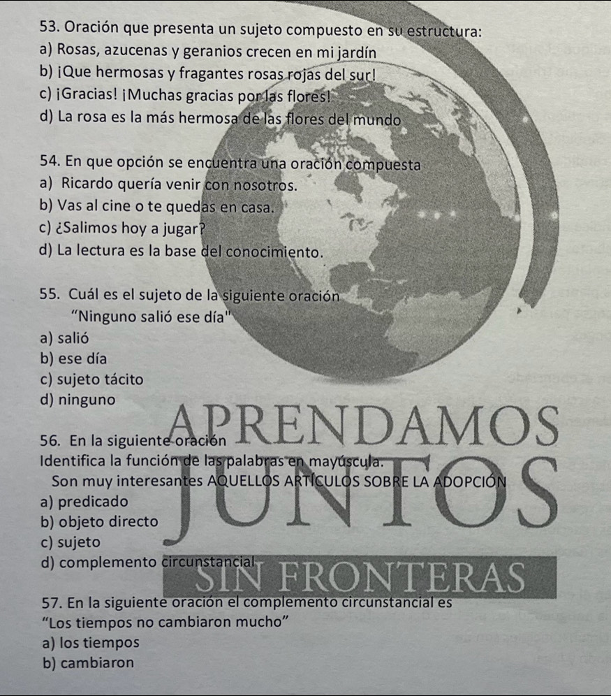 Oración que presenta un sujeto compuesto en su estructura:
a) Rosas, azucenas y geranios crecen en mi jardín
b) ¡Que hermosas y fragantes rosas rojas del sur!
c) ¡Gracias! ¡Muchas gracias por las flores!
d) La rosa es la más hermosa de las flores del mundo
54. En que opción se encuentra una oración compuesta
a) Ricardo quería venir con nosotros.
b) Vas al cine o te quedas en casa.
c) ¿Salimos hoy a jugar?
d) La lectura es la base del conocimiento.
55. Cuál es el sujeto de la siguiente oración
'Ninguno salió ese día''
a) salió
b) ese día
c) sujeto tácito
d) ninguno
APRENDAMOS
56. En la siguiente oración
Identifica la función de las palabras en mayúscula.
Son muy interesantes AQUELLOS ARTÍCULOS SOBRE LA ADOPCIÓN S
a) predicado
b) objeto directo
c) sujeto
d) complemento circunstancial FRONTERAS
57. En la siguiente oración el complemento circunstancial es
“Los tiempos no cambiaron mucho”
a) los tiempos
b) cambiaron