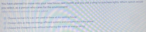 You have planned to move into your new house next month and you visit a shop to purchase lights. Which option would
you select, as a person who cares for the environment?
Select the correct option(s) and click submit
Choose normal CFL's as I am used to these at my existing house
Choose LEDs as they are energy efficient systemns and consume much less power
Choose the cheapest ones without bothering the make or energy rating