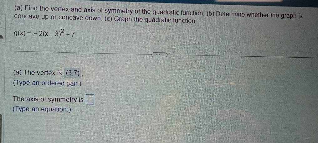 Find the vertex and axis of symmetry of the quadratic function. (b) Determine whether the graph is 
concave up or concave down. (c) Graph the quadratic function.
g(x)=-2(x-3)^2+7
(a) The vertex is (3,7)
(Type an ordered pair.) 
The axis of symmetry is =□
(Type an equation.)