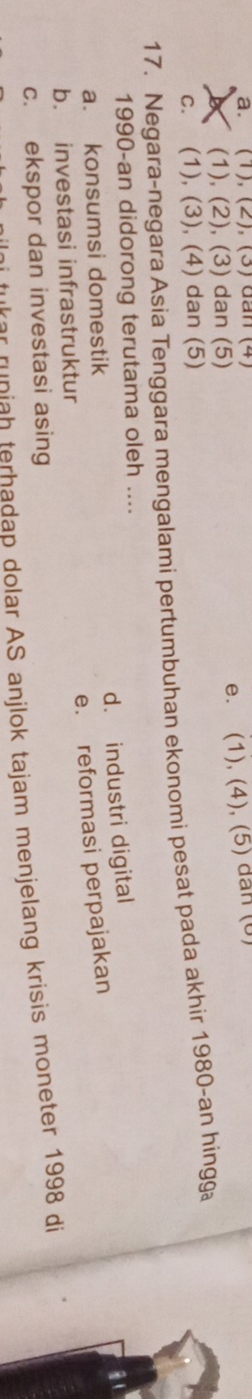 a. (1), (2), (3) đan (4)
e. (1), (4), (5) dan (0)
(1), (2), (3) dan (5)
c. (1), (3), (4) dan (5)
17. Negara-negara Asia Tenggara mengalami pertumbuhan ekonomi pesat pada akhir 1980-an hingg
1990-an didorong terutama oleh ....
d. industri digital
a. konsumsi domestik
e. reformasi perpajakan
b. investasi infrastruktur
c. ekspor dan investasi asing
e niah terhadap dolar AS anjlok tajam menjelang krisis moneter 1998 di