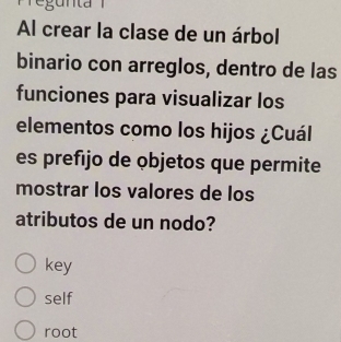 egu nta 
Al crear la clase de un árbol
binario con arreglos, dentro de las
funciones para visualizar los
elementos como los hijos ¿Cuál
es prefijo de objetos que permite
mostrar los valores de los
atributos de un nodo?
key
self
root