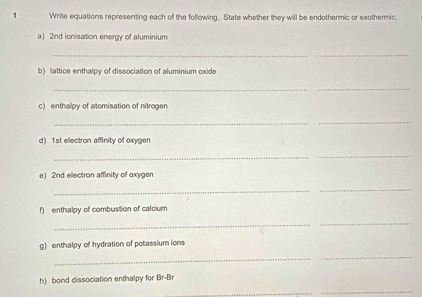 Write equations representing each of the following. State whether they will be endothermic or exothermic. 
a) 2nd ionisation energy of aluminium 
__ 
b) lattice enthalpy of dissociation of aluminium oxide 
_ 
_ 
c) enthalpy of atomisation of nitrogen 
_ 
_ 
d) 1st electron affinity of oxygen 
_ 
_ 
e) 2nd electron affinity of oxygen 
_ 
_ 
f) enthalpy of combustion of calcium 
_ 
_ 
g) enthalpy of hydration of potassium ions 
_ 
_ 
h) bond dissociation enthalpy for Br-Br 
_ 
_