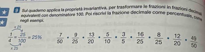 Sul quaderno applica la proprietà invariantiva, per trasformare le frazioni in frazioni decimale 
equivalenti con denominatore 100. Poi riscrivi la frazione decimale come percentuale, come 
* negli esempi.
_ * 2
 1/4 = 25/100 =25%  7/50 ·  9/25 ·  13/20 ·  5/10 ·  3/5 ·  16/25 ·  8/25 ·  12/20 ·  49/50 
* 25