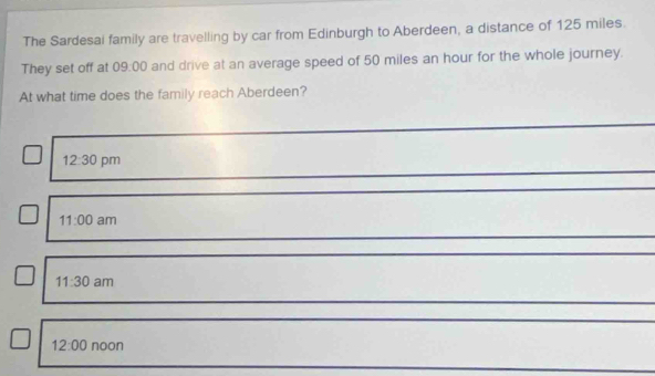 The Sardesai family are travelling by car from Edinburgh to Aberdeen, a distance of 125 miles.
They set off at 09:00 and drive at an average speed of 50 miles an hour for the whole journey.
At what time does the family reach Aberdeen?
12:30 pm
11:00 am
11:30 am
12:00 noon