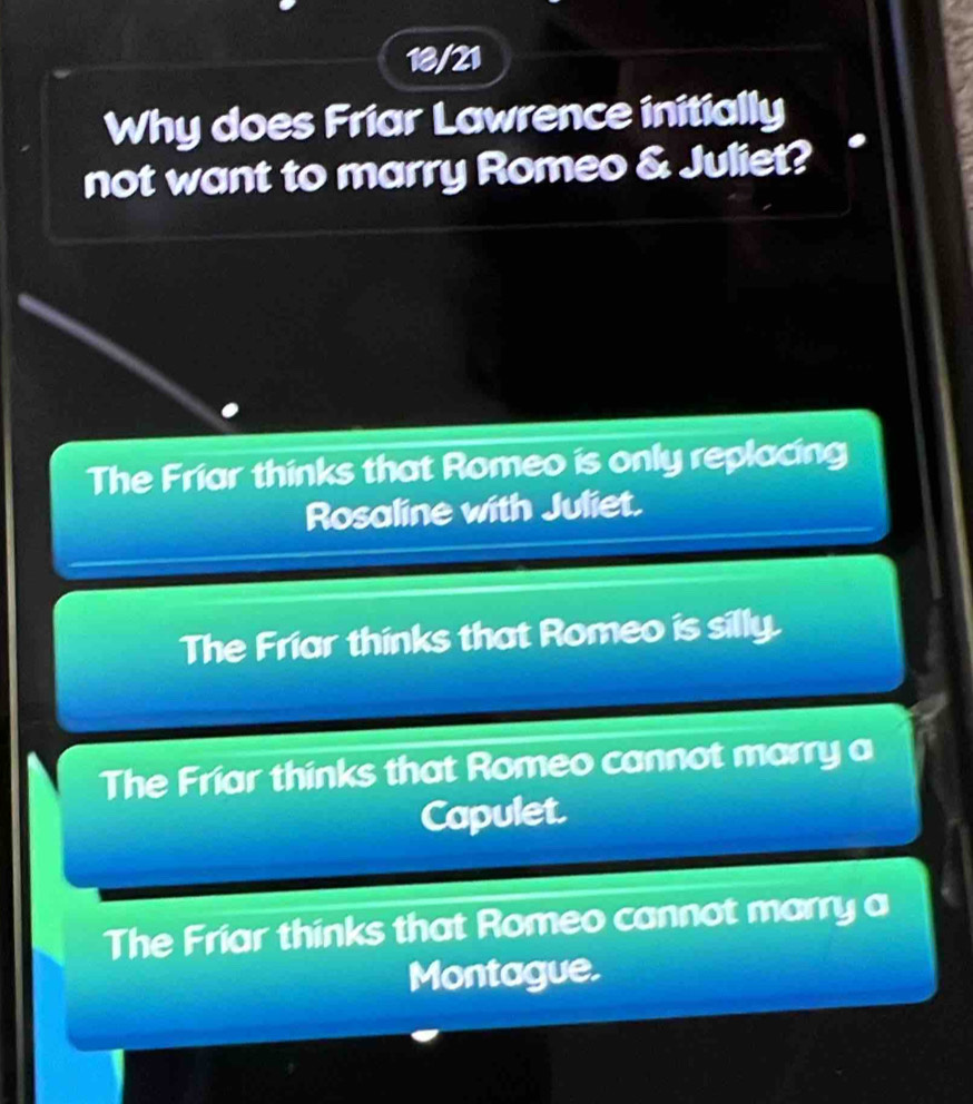 18/21
Why does Friar Lawrence initially
not want to marry Romeo & Juliet?
The Friar thinks that Romeo is only replacing
Rosaline with Juliet.
The Friar thinks that Romeo is silly.
The Friar thinks that Romeo cannot marry a
Capulet.
The Friar thinks that Romeo cannot marry a
Montague.