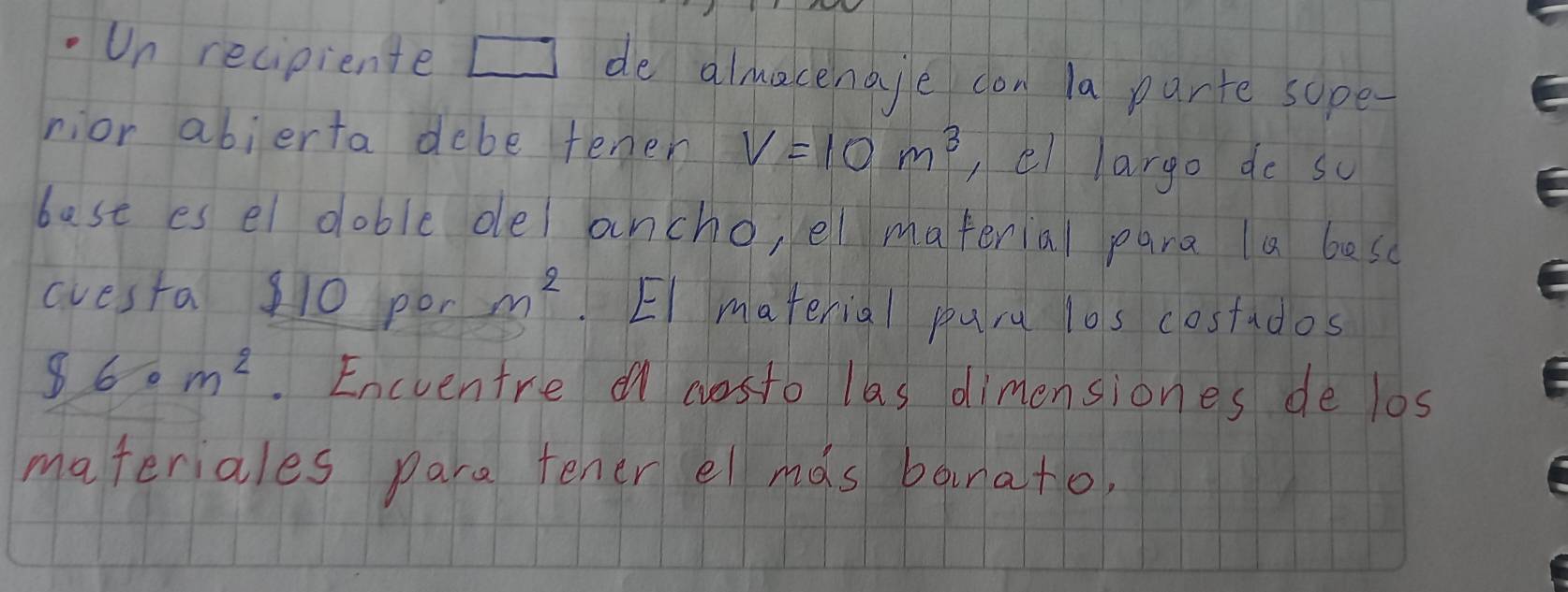 Un recipiente de almacenaje don la pante sope- 
nior abierta debe tenen V=10m^3 ,el largo do so 
bast es el doble oe ancho, el material para la besc 
avesta 10 por m^2 El material puru l0s costados
$6· m^2. Encventre en costo las dimensiones de los 
materiales pare tener el mds bauna+o,