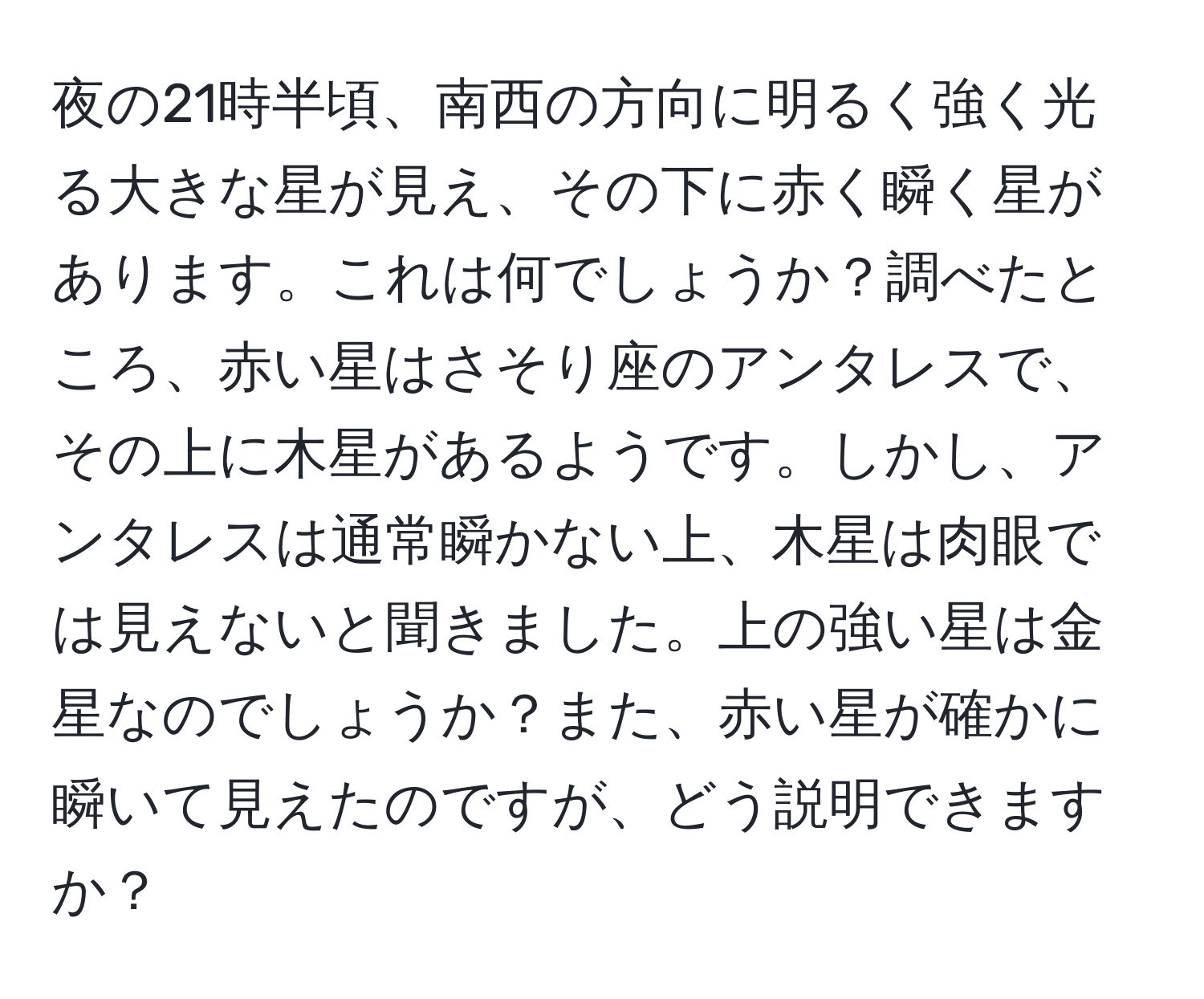 夜の21時半頃、南西の方向に明るく強く光る大きな星が見え、その下に赤く瞬く星があります。これは何でしょうか？調べたところ、赤い星はさそり座のアンタレスで、その上に木星があるようです。しかし、アンタレスは通常瞬かない上、木星は肉眼では見えないと聞きました。上の強い星は金星なのでしょうか？また、赤い星が確かに瞬いて見えたのですが、どう説明できますか？
