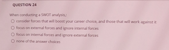 When conducting a SWOT analysis,:
consider forces that will boost your career choice, and those that will work against it
focus on external forces and ignore internal forces
focus on internal forces and ignore external forces
none of the answer choices