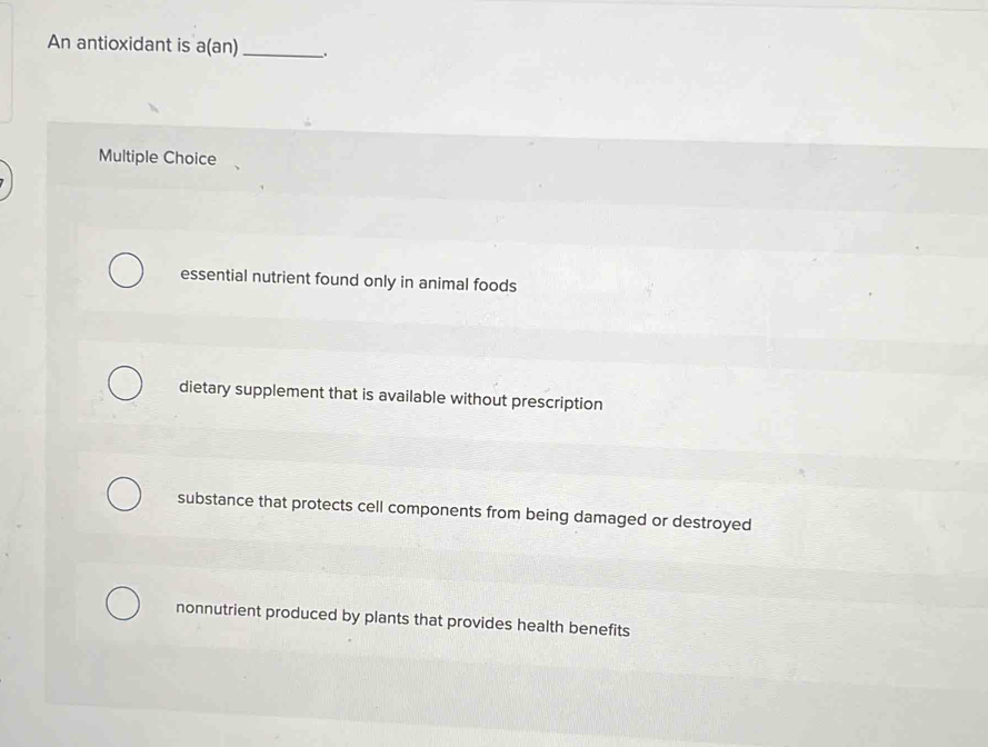 An antioxidant is a(an)_ .
Multiple Choice
essential nutrient found only in animal foods
dietary supplement that is available without prescription
substance that protects cell components from being damaged or destroyed
nonnutrient produced by plants that provides health benefits