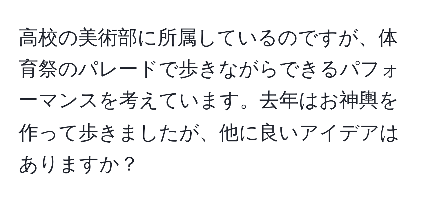 高校の美術部に所属しているのですが、体育祭のパレードで歩きながらできるパフォーマンスを考えています。去年はお神輿を作って歩きましたが、他に良いアイデアはありますか？