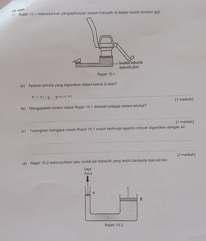 PP SBP 
17 Rajah 10.1 menunjukkan pengaplikasian sistem hidraulik di dalam kerusi rawatan gigi. 
(a) Apakah prinsip yang digunakan dalam kerusi di atas? 
_ 
[1 markah] 
(b) Mengapakah sistem dalam Rajah 10.1 dikenali sebagai sistem tetutup? 
_ 
[1 markah] 
(c) Terangkan mengapa sistem Rajah 10.1 masih berfungsi apabila minyak diganlikan dengan air 
_ 
_ 
[2 markah] 
(d) Rajah 10.2 menunjukkan satu model jek hidraulik yang terdin daripada dua silnder.