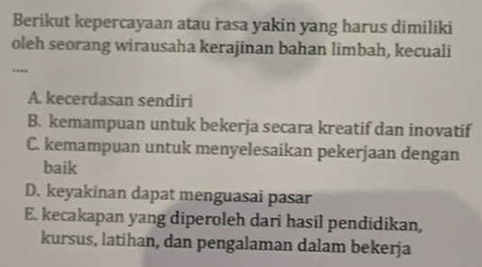 Berikut kepercayaan atau rasa yakin yang harus dimiliki
oleh seorang wirausaha kerajinan bahan limbah, kecuali
..
A. kecerdasan sendiri
B. kemampuan untuk bekerja secara kreatif dan inovatif
C. kemampuan untuk menyelesaikan pekerjaan dengan
baik
D. keyakinan dapat menguasai pasar
E. kecakapan yang diperoleh dari hasil pendidikan,
kursus, latihan, dan pengalaman dalam bekerja