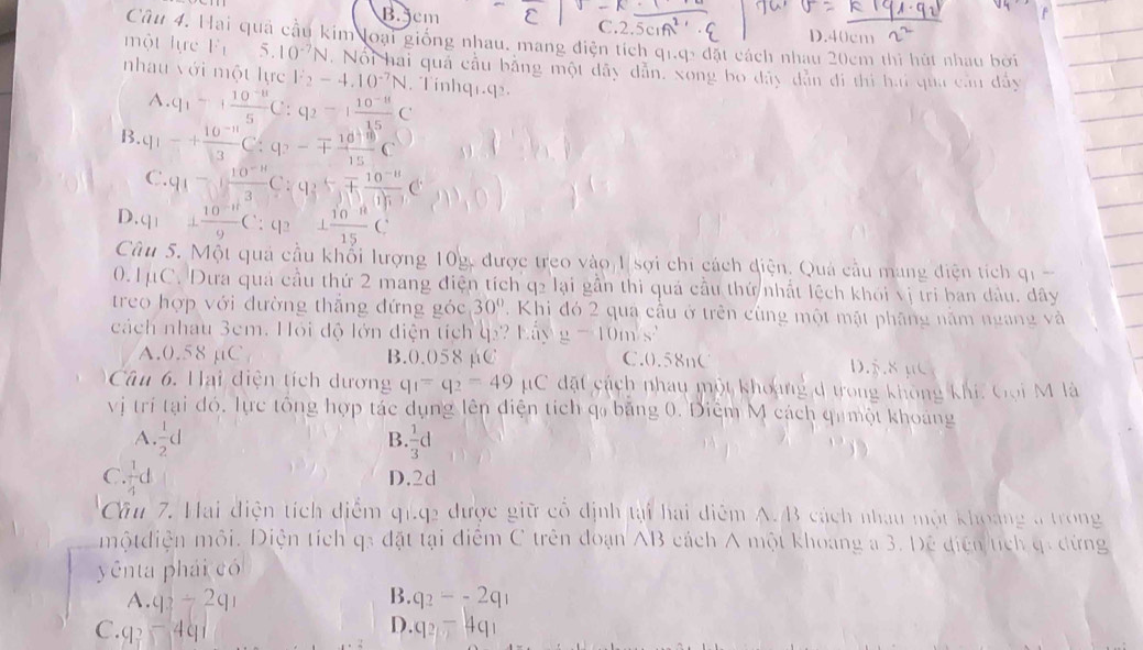 B.jcm C.2.5
D.40cm
Câu 4. Hai quả cầu kim loại giống nhau, mang điện tích ở 91.9:d51 t cách nhau 20cm thì hút nhau bời
một lực F_15.10^(-7)N. Nổi hai quả cầu bằng một dây dẫn, xong bo đây dân đi thì hai qua cầu dây
nhau với một lực V_2-4.10^(-7)N. Tínhq1.q2.
A. q_1-+ (10^(-8))/5 C:q_2-1 (10^(-8))/15 C
B. q_1-+ (10^(-11))/13 C:q_2-mp  10^3/15 C
C.q_1- (10^(-n))/3 C:q_2+ (10^(-n))/0.05 C .6
7· cq_1 (10^(-n))/9 C:q_2 1 (10^(-11))/15 C
Cu 5. Một quả cầu khổi lượng 10g, được treo vào 1 sợi chi cách điện. Quả cầu mang điện tích qi 
(). 1mu C. Dưa quả cầu thứ 2 mang điện tích q2 lại gần thi quả cầu thứ nhất lệch khói vị tri ban dầu, dây
treo hợp với đường thắng đứng góc 30°. Khi đó 2 qua cầu ở trên cùng một mật pháng năm ngang và
cách nhau 3cm. Hỏi độ lớn điện tích q? Lảy g-10m/s^2
A.0.58 µC B.0.058 µC C.0.58nC D.5.8 μC
Câu 6. Hại diện tích dương q_1=q_2=49mu C đặt cách nhay một khoang d trong không khí, Gọi M là
vị trí tại đó. lực tổng hợp tác dụng lên điện tích q băng 0. Điệm M cách qu một khoảng
B
A.  1/2 d  1/3 d
C ·  1/4 d
D.2d
Câu 7. Hai điện tích điểm q1.q2 được giữ cổ định tại hai điểm A.B cách nhau một khoảng a trong
mộtdiện môi. Điện tích q3 đặt tại điểm C trên đoạn AB cách A một khoang a 3. Đệ điện tích qi dứng
yênta phái có
A. q_3/ 2q_1 B. q_2--2q_1
C. 9^2-491 D. q_2-4q_1