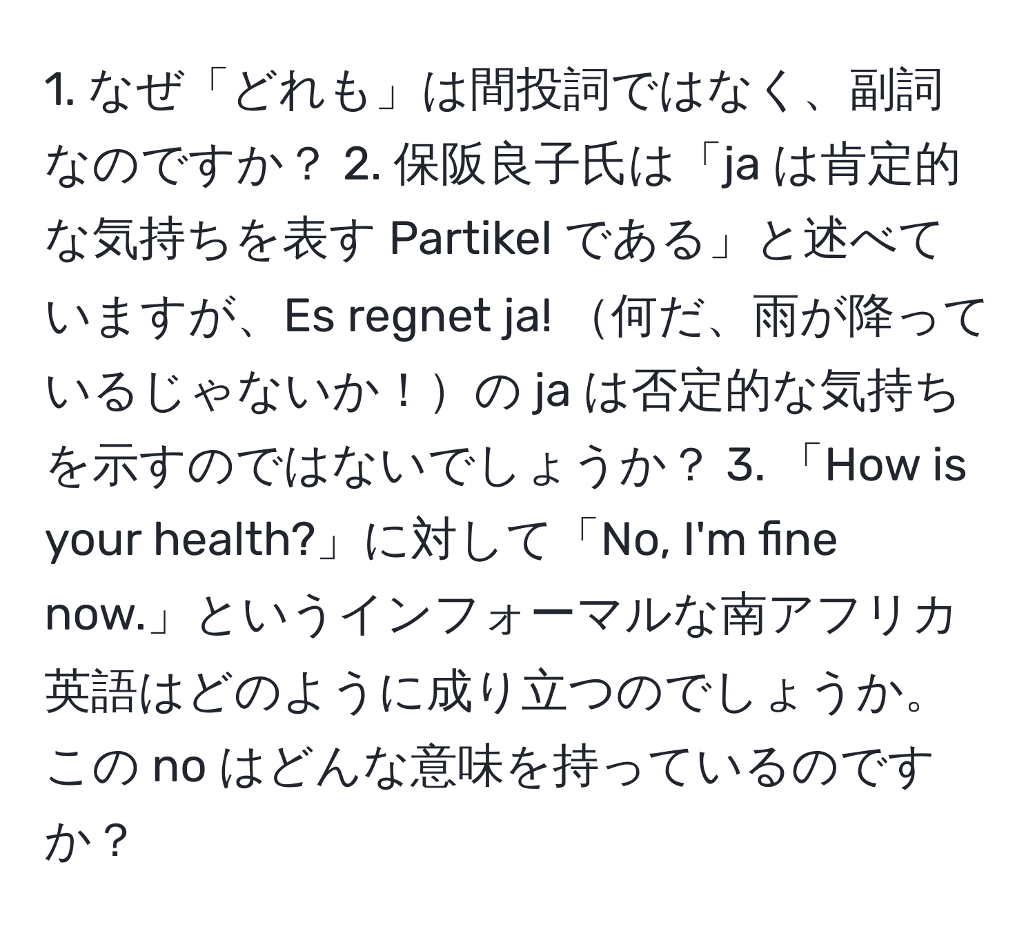 なぜ「どれも」は間投詞ではなく、副詞なのですか？ 2. 保阪良子氏は「ja は肯定的な気持ちを表す Partikel である」と述べていますが、Es regnet ja! 何だ、雨が降っているじゃないか！の ja は否定的な気持ちを示すのではないでしょうか？ 3. 「How is your health?」に対して「No, I'm fine now.」というインフォーマルな南アフリカ英語はどのように成り立つのでしょうか。この no はどんな意味を持っているのですか？