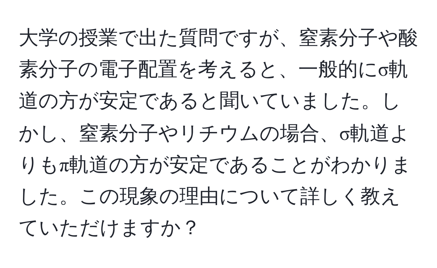 大学の授業で出た質問ですが、窒素分子や酸素分子の電子配置を考えると、一般的にσ軌道の方が安定であると聞いていました。しかし、窒素分子やリチウムの場合、σ軌道よりもπ軌道の方が安定であることがわかりました。この現象の理由について詳しく教えていただけますか？