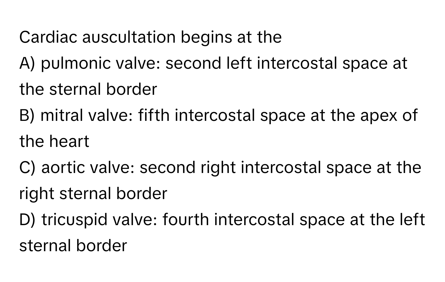 Cardiac auscultation begins at the 
A) pulmonic valve: second left intercostal space at the sternal border
B) mitral valve: fifth intercostal space at the apex of the heart
C) aortic valve: second right intercostal space at the right sternal border
D) tricuspid valve: fourth intercostal space at the left sternal border