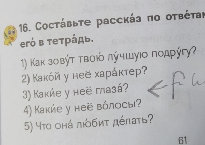 Coстάβьте рассκάз πο оτβέτаι 
егό в тетрάдь. 
1) Κаκ зοвύτ τвοιό лύчшуιο ποдрύгу? 
2) Какόй у неё харάκтер? 
3) Какие у неё глазά? 
4) Какие у неё вόлосы? 
5) что онά любиτ дέлать? 
61