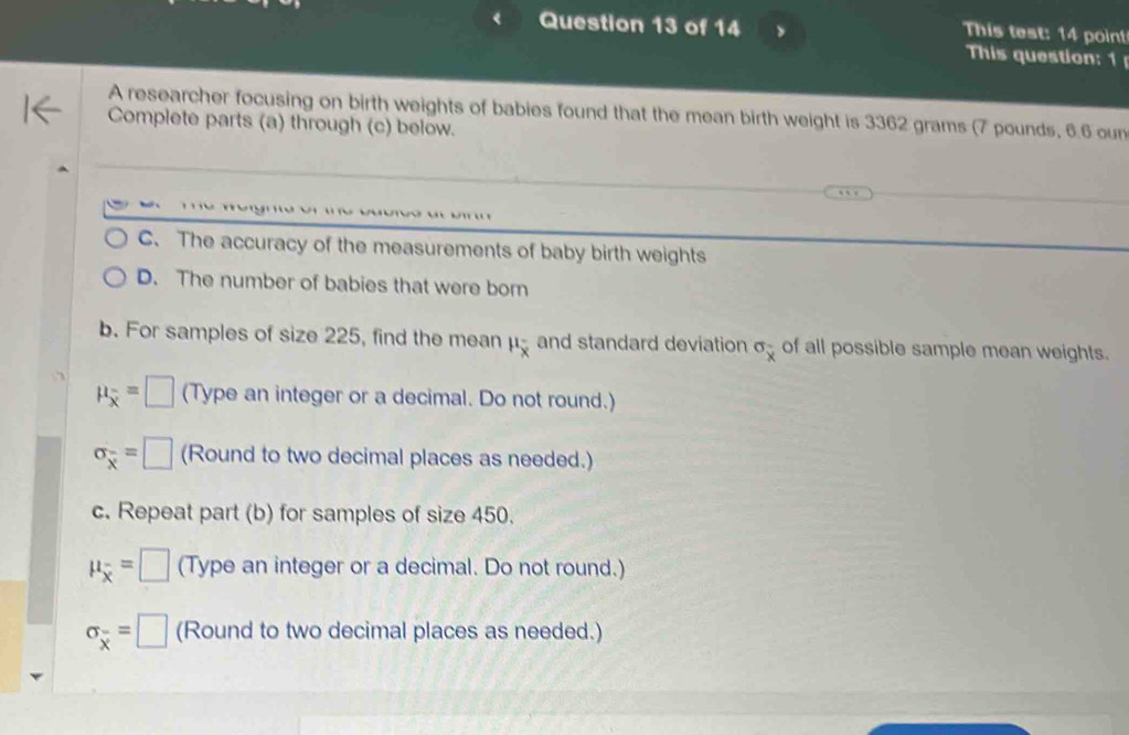 This test: 14 point
This question: 1
A researcher focusing on birth weights of babies found that the mean birth weight is 3362 grams (7 pounds, 6.6 oun
Complete parts (a) through (c) below.
C. The accuracy of the measurements of baby birth weights
D. The number of babies that were born
b. For samples of size 225, find the mean mu _overline x and standard deviation sigma _x of all possible sample mean weights.
mu _overline x=□ (Type an integer or a decimal. Do not round.)
sigma _overline x=□ (Round to two decimal places as needed.)
c. Repeat part (b) for samples of size 450.
mu _overline x=□ (Type an integer or a decimal. Do not round.)
sigma _overline x=□ (Round to two decimal places as needed.)