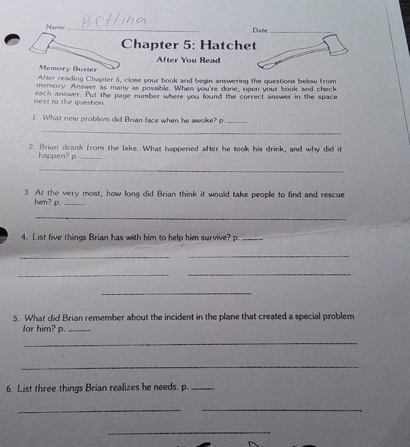 Name_ Date_ 
Chapter 5: Hatchet 
After You Read 
Memory Buster 
After reading Chapter 5, close your book and begin answering the questions below from 
memory. Answer as many as possible. When you're done, open your book and check 
each answer. Put the page number where you found the correct answer in the space 
next to the question. 
1. What new problem did Brian face when he awoke? p._ 
_ 
2. Brian drank from the lake. What happened after he took his drink, and why did it 
happen? p._ 
_ 
3. At the very most, how long did Brian think it would take people to find and rescue 
him? p._ 
_ 
4. List five things Brian has with him to help him survive? p._ 
_ 
_ 
_ 
_ 
_ 
5. What did Brian remember about the incident in the plane that created a special problem 
for him? p._ 
_ 
_ 
6. List three things Brian realizes he needs. p._ 
__ 
_