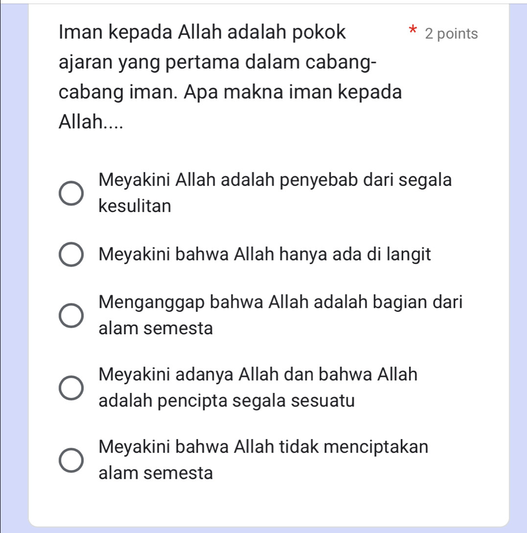 Iman kepada Allah adalah pokok 2 points
ajaran yang pertama dalam cabang-
cabang iman. Apa makna iman kepada
Allah....
Meyakini Allah adalah penyebab dari segala
kesulitan
Meyakini bahwa Allah hanya ada di langit
Menganggap bahwa Allah adalah bagian dari
alam semesta
Meyakini adanya Allah dan bahwa Allah
adalah pencipta segala sesuatu
Meyakini bahwa Allah tidak menciptakan
alam semesta