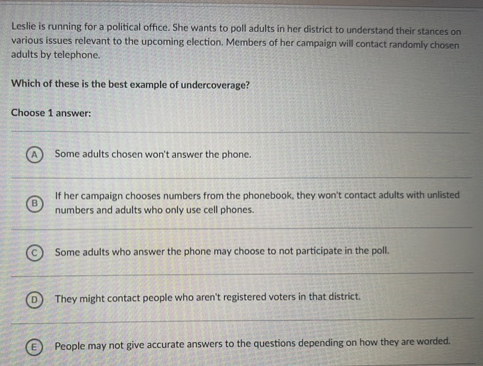 Leslie is running for a political office. She wants to poll adults in her district to understand their stances on
various issues relevant to the upcoming election. Members of her campaign will contact randomly chosen
adults by telephone.
Which of these is the best example of undercoverage?
Choose 1 answer:
A ) Some adults chosen won't answer the phone.
B If her campaign chooses numbers from the phonebook, they won't contact adults with unlisted
numbers and adults who only use cell phones.
C  Some adults who answer the phone may choose to not participate in the poll.
D They might contact people who aren't registered voters in that district.
People may not give accurate answers to the questions depending on how they are worded.