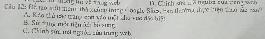 en thị thống tin về trang web. D. Chỉnh sửa mã nguồn của trang web.
Câu 12: Để tạo một menu thả xuống trong Google Sites, bạn thường thực hiện thao tác nào?
A. Kéo thả các trang con vào một khu vực đặc biệt.
B. Sử dụng một tiện ích bổ sung.
C. Chinh sửa mã nguồn của trang web.