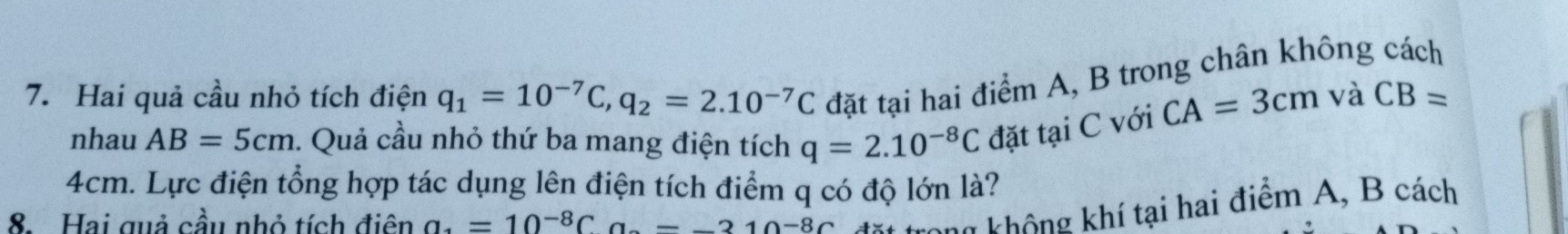 Hai quả cầu nhỏ tích điện q_1=10^(-7)C, q_2=2.10^(-7)C đặt tại hai điểm A, B trong chân không cách 
nhau AB=5cm. Quả cầu nhỏ thứ ba mang điện tích q=2.10^(-8)C đặt tại C với
CA=3cm và CB=
4cm. Lực điện tổng hợp tác dụng lên điện tích điểm q có độ lớn là? 
8. Hai quả cầu nhỏ tích điên a_4=10^(-8)Ca-21-_  210^(-8)C trặt trong không khí tại hai điểm A, B cách