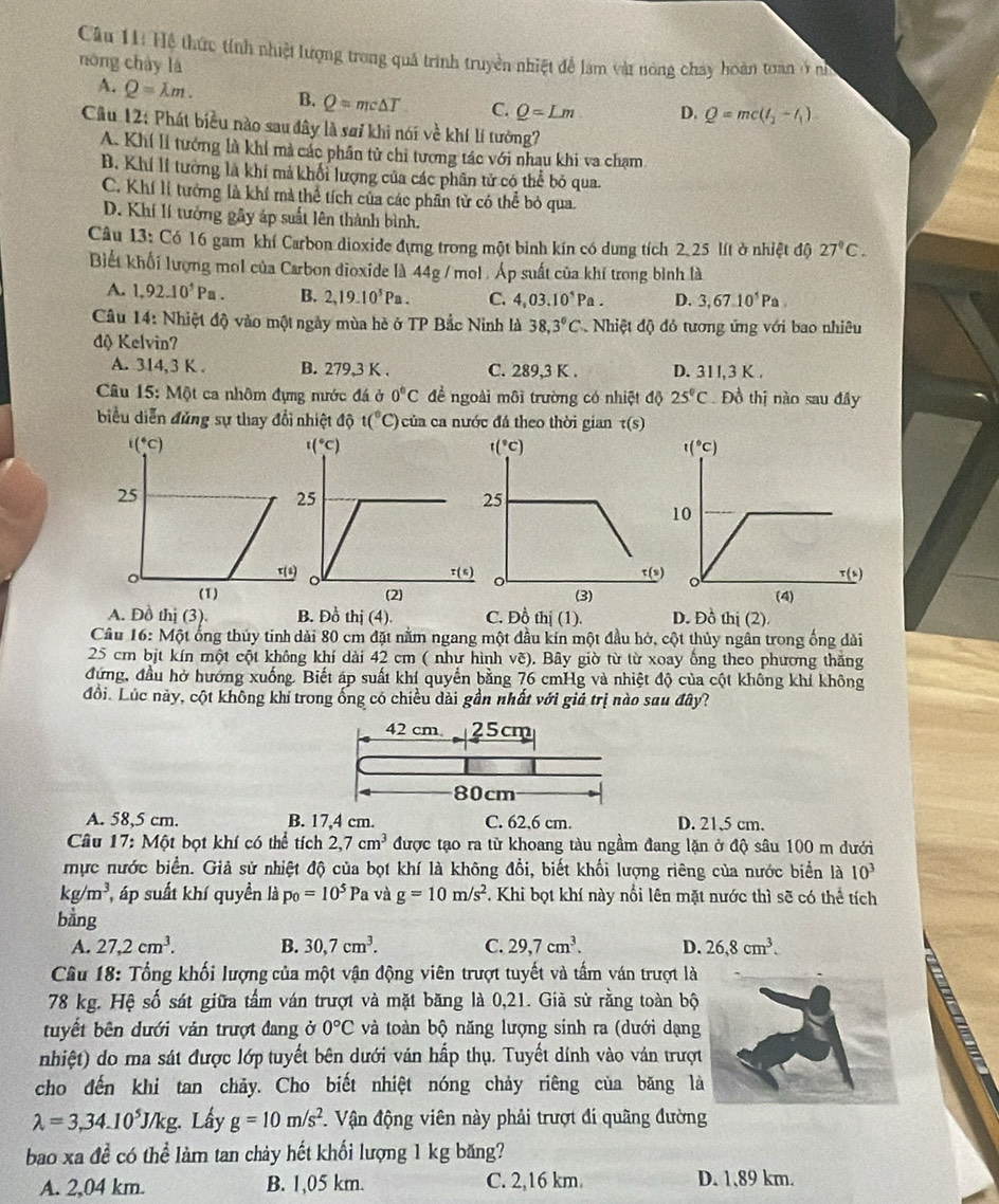 Hệ thức tính nhiệt lượng trong quả trình truyền nhiệt để lạm vật nóng chay hoàn toàn ở n
nóng cháy là
A. Q=lambda m. B. Q=mc△ T C. Q=Lm D. Q=mc(t_2-t_1)
Cầu 12: Phát biểu nào sau đây là sai khi nói về khí lí tưởng?
A. Khí lí tướng là khí mà các phân tử chi tương tác với nhau khi va chạm
B. Khí lí tưởng là khí mả khối lượng của các phân tử có thể bỏ qua.
C. Khí lỉ tưởng là khí mà thể tích của các phân từ có thể bỏ qua.
D. Khí lí tưởng gây áp suất lên thành bình.
Câu 13: Có 16 gam khí Carbon dioxide đựng trong một binh kín có dung tích 2.25 lít ở nhiệt độ 27°C.
Biết khối lượng mol của Carbon dioxide là 44g / mol . Áp suất của khí trong bình là
A. 1.92.10^5Pa. B. 2,19.10^5Pa. C. 4,03.10^5Pa. D. 3,67.10^5Pa.
Câu 14: Nhiệt độ vào một ngày mùa hè ở TP Bắc Ninh là 38,3°C Nhiệt độ đỏ tương ứng với bao nhiêu
độ Kelvin?
A. 314,3 K . B. 279,3 K . C. 289,3 K . D. 311,3 K .
Câu 15: Một ca nhôm đựng mước đá ở 0°C để ngoài môi trường có nhiệt độ 25°C Đồ thị nào sau đây
biểu diễn đủng sự thay đổi nhiệt độ t(^circ C ) của ca nước đá theo thời gian t(s)
A. Đồ thị (3). B. Đồ thị (4) C. Đồ hi(1) D. Đồ thị (2) 
Câu 16: Một ống thủy tinh dài 80 cm đặt nằm ngang một đầu kín một đầu hở, cột thủy ngân trong ống dài
25 cm bịt kín một cột không khí dài 42 cm ( như hình vẽ). Bây giờ từ từ xoay ống theo phương thăng
đứng, đầu hở hướng xuống. Biết áp suất khí quyển bằng 76 cmHg và nhiệt độ của cột không khí không
đồi. Lúc này, cột không khi trong ống có chiều dài gần nhất với giá trị nào sau đây?
42 cm. 25cm
80cm
A. 58,5 cm. B. 17,4 cm. C. 62,6 cm. D. 21,5 cm.
Câu 17: Một bọt khí có thể tích 2,7cm^3 được tạo ra từ khoang tàu ngầm đang lặn ở độ sâu 100 m dưới
mực nước biển. Giả sử nhiệt độ của bọt khí là không đổi, biết khối lượng riêng của nước biển là 10^3
kg/m^3 áp suất khí quyền là p_0=10^5 Pa và g=10m/s^2. Khi bọt khí này nổi lên mặt nước thì sẽ có thể tích
bằng
A. 27,2cm^3. B. 30,7cm^3. C. 29,7cm^3. D. 26,8cm^3.
Câu 18: Tổng khối lượng của một vận động viên trượt tuyết và tấm ván trượt là
78 kg. Hệ số sát giữa tấm ván trượt và mặt băng là 0,21. Giả sử rằng toàn bộ
tuyết bên dưới vản trượt đang ở 0°C và toàn bộ năng lượng sinh ra (dưới dạng
nhiệt) do ma sát được lớp tuyết bên dưới ván hấp thụ. Tuyết dính vào ván trượt
cho đến khi tan chảy. Cho biết nhiệt nóng chảy riêng của băng là
lambda =3,34.10^5J/kg. Lấy g=10m/s^2. Vận động viên này phải trượt đi quãng đường
bao xa đề có thể làm tan chảy hết khổi lượng 1 kg băng?
A. 2,04 km. B. 1,05 km. C. 2,16 km. D. 1.89 km.