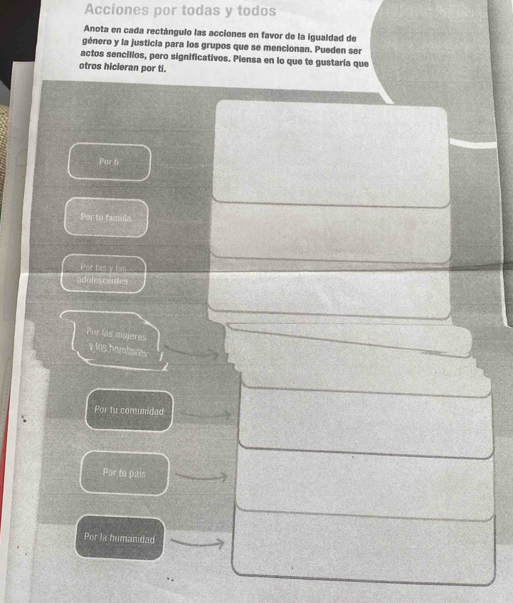 Acciones por todas y todos
Anota en cada rectángulo las acciones en favor de la igualdad de
género y la justicia para los grupos que se mencionan. Pueden ser
actos sencillos, pero significativos. Piensa en lo que te gustaría que
otros hicieran por ti.
Por ti
Por tu familia
Por las y los
adolescentes
Por las mujeres
y los bomborés
Por tu comunidad
Por tu pais
Por la humanidad