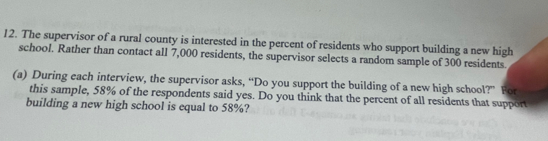 The supervisor of a rural county is interested in the percent of residents who support building a new high 
school. Rather than contact all 7,000 residents, the supervisor selects a random sample of 300 residents. 
(a) During each interview, the supervisor asks, “Do you support the building of a new high school?” For 
this sample, 58% of the respondents said yes. Do you think that the percent of all residents that support 
building a new high school is equal to 58%?