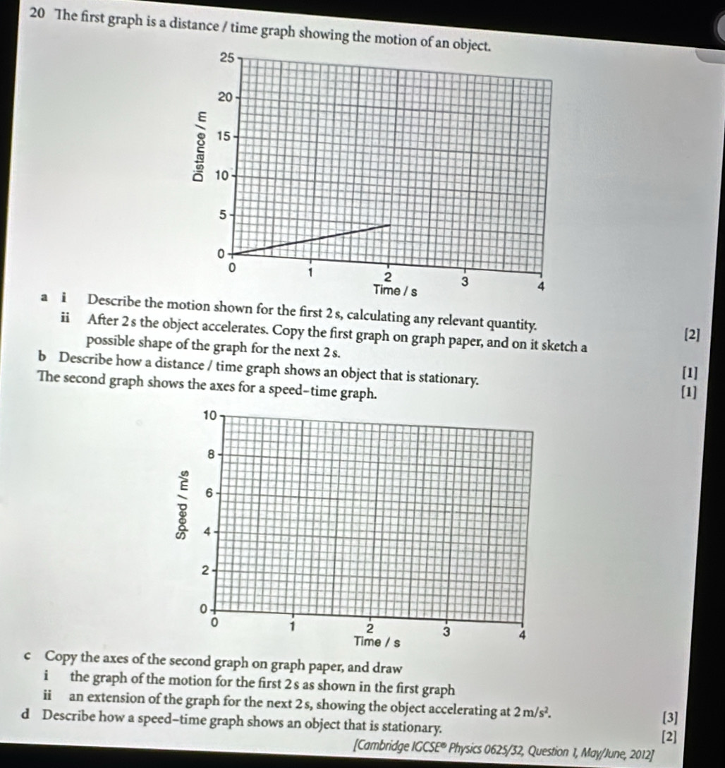 The first graph is a distance / time graph showing the motio 
a i Describe the tion shown for the first 2 s, calculating any relevant quantity. 
ii After 2 s the object accelerates. Copy the first graph on graph paper, and on it sketch a 
[2] 
possible shape of the graph for the next 2 s. 
b Describe how a distance / time graph shows an object that is stationary. 
[1] 
The second graph shows the axes for a speed-time graph. 
[1] 
c Copy the axes of the second graph on graph paper, and draw 
i the graph of the motion for the first 2 s as shown in the first graph 
ii an extension of the graph for the next 2 s, showing the object accelerating at 2m/s^2. [3] 
d Describe how a speed-time graph shows an object that is stationary. 
[2] 
[Cambridge IGCSE° * Physics 0625/32, Question 1, May/June, 2012]