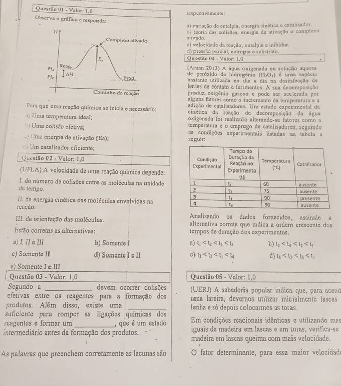 Valor: 1,0 respectivamente:
Observa o gráfico e responda:
o) variação de entalpia, energia cinética e catalisador
H b) teoria das colisões, energia de ativação e complexo
Complexo ativado ativado c) velocidade da reação, entalpia e inibidor
d) pressão parcial, entropia e substrato.
E, Questão 04 - Valor: 1,0
H₂ Reag.
(Aman 2013) A água oxigenada ou solução aquosa
ΔH de peróxido de hidrogênio (H_2O_2)
Hp Prod bastante utilizada no dia a dia na desinfecção de é uma espécie
lentes de contato e ferimentos. A sua decomposição
Caminho da reação produz oxigênio gasoso e pode ser acelerada por
alguns fatores como o incremento da temperatura e a
adição de catalisadores. Um estudo experimental da
Para que uma reação química se inicia e necessário: cinética da reação de decomposição da água
Uma temperatura ideal; oxigenada foi realizado alterando-se fatores como a
temperatura e o emprego de catalisadores, seguindo
>: Uma colisão efetiva; as condições experimentais listadas na tabela a
Uma energia de ativação (Ea); seguir:
Um catalisador eficiente; 
Questão 02 - Valor: 1,0 
(UFLA) A velocidade de uma reação química depende:
I. do número de colisões entre as moléculas na unidade
de tempo. 
II. da energia cinética das moléculas envolvidas na 
reação. 
Analisando os dados fornecidos, assinale a
III. da orientação das moléculas. alternativa correta que indica a ordem crescente dos
Estão corretas as alternativas: tempos de duração dos experimentos.
a) I, II e III b) Somente I a) t_1 b) t_3
c) Somente II d) Somente I e II c) t_3 d) t_4
e) Somente I e III
Questão 03 - Valor: 1,0 Questão 05 - Valor: 1,0
Segundo a _devem ocorrer colisões (UERJ) A sabedoria popular indica que, para acend
efetivas entre os reagentes para a formação dos uma lareira, devemos utilizar inicialmente lascas
produtos. Além disso, existe uma _lenha e só depois colocarmos as toras.
suficiente para romper as ligações químicas dos
reagentes e formar um _, que é um estado Em condições reacionais idênticas e utilizando mas
intermediário antes da formação dos produtos. iguais de madeira em lascas e em toras, verifica-se
madeira em lascas queima com mais velocidade.
As palavras que preenchem corretamente as lacunas são O fator determinante, para essa maior velocidad