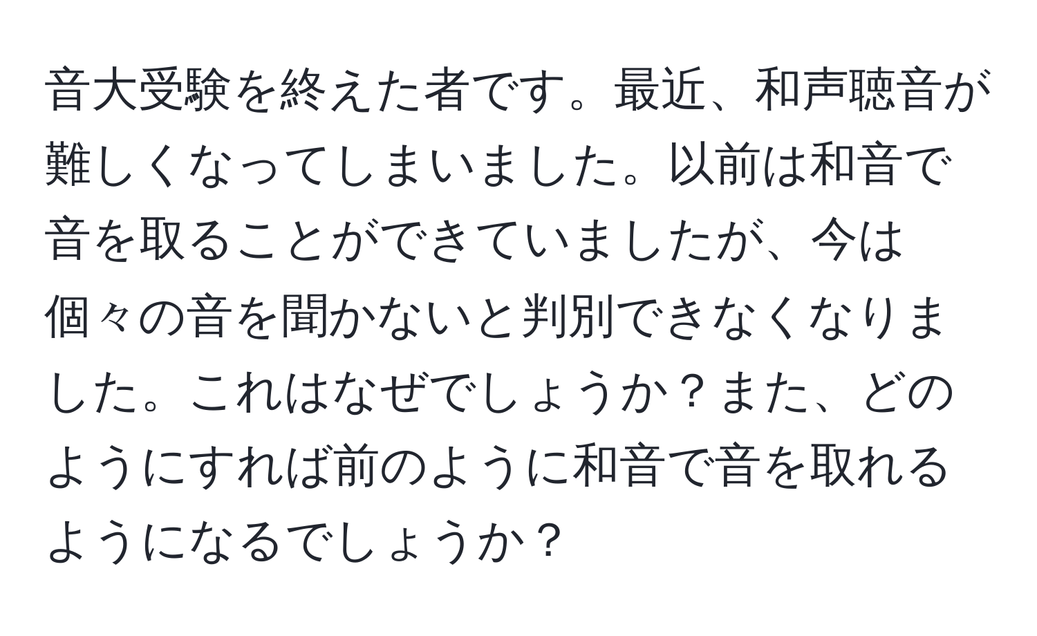 音大受験を終えた者です。最近、和声聴音が難しくなってしまいました。以前は和音で音を取ることができていましたが、今は個々の音を聞かないと判別できなくなりました。これはなぜでしょうか？また、どのようにすれば前のように和音で音を取れるようになるでしょうか？