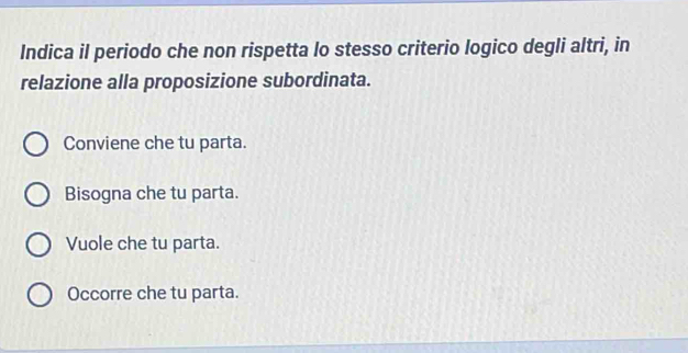 Indica il periodo che non rispetta lo stesso criterio logico degli altri, in
relazione alla proposizione subordinata.
Conviene che tu parta.
Bisogna che tu parta.
Vuole che tu parta.
Occorre che tu parta.