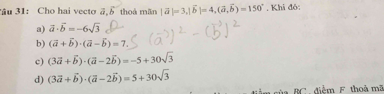 âu 31: Cho hai vecto vector a, vector b thoả mãn |vector a|=3, |vector b|=4, (vector a,vector b)=150°. Khi đó:
a) vector a· vector b=-6sqrt(3)
b) (vector a+vector b)· (vector a-vector b)=7.
c) (3vector a+vector b)· (vector a-2vector b)=-5+30sqrt(3)
d) (3vector a+vector b)· (vector a-2vector b)=5+30sqrt(3)
ủa BC ,điểm F thoả mã