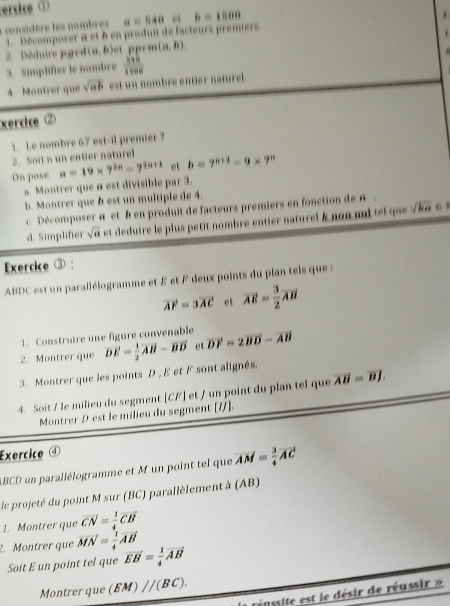 ercice ①
+  considère les nombres a=540 h=1500
1. Décomposer a et à en produit de facteurs premiers
.
éduire p e (a,b) et ppcm (a,b)
3. Simplifer le nombre  518/1200 
4. Montrer que sqrt(ab) est un nombre entier naturel .
Xercice ②
1. Le nombre 67 est-il premier ?
2. Soit n un entier naturel
On pose a=19* 7^(2n)-7^(2n+1) ot b=7^(n+2)-9* 7^n
a. Montrer que α est divisible par 3.
h. Montrer que b est un multiple de 4.
c. Décomposer α et b en produit de facteurs premiers en fonction de π .
d. Simplifer sqrt(a) et deduire le plus petit nombre entier naturei k non nui tei que k  e  
Exercice ③ :
ABDC est un parallélogramme et £ et F deux points du plan tels que  :
vector AF=3vector AC et overline AE= 3/2 overline AB
1. Construire une figure convenable
2. Montrer que vector DE= 1/2 vector AB-vector BD et vector DF=2vector BD-vector AB
3. Montrer que les points D , E et F sont alignés.
4. Soit / le milieu du segment [CF] et / un point du plan tel que overline AB=overline BJ.
Montrer D est le milieu du segment [/].
Exercice ④
ABCD un parallélogramme et M un point tel que vector AM= 3/4 vector AC
le projeté du point M sur (BC) parallèlement à (AB)
1. Montrer que vector CN= 1/4 vector CB
2. Montrer que vector MN= 1/4 vector AB vector EB= 1/4 vector AB
Soit E un point tel que
Montrer que (EM)parallel (BC).
éussite est le désir de réussir »