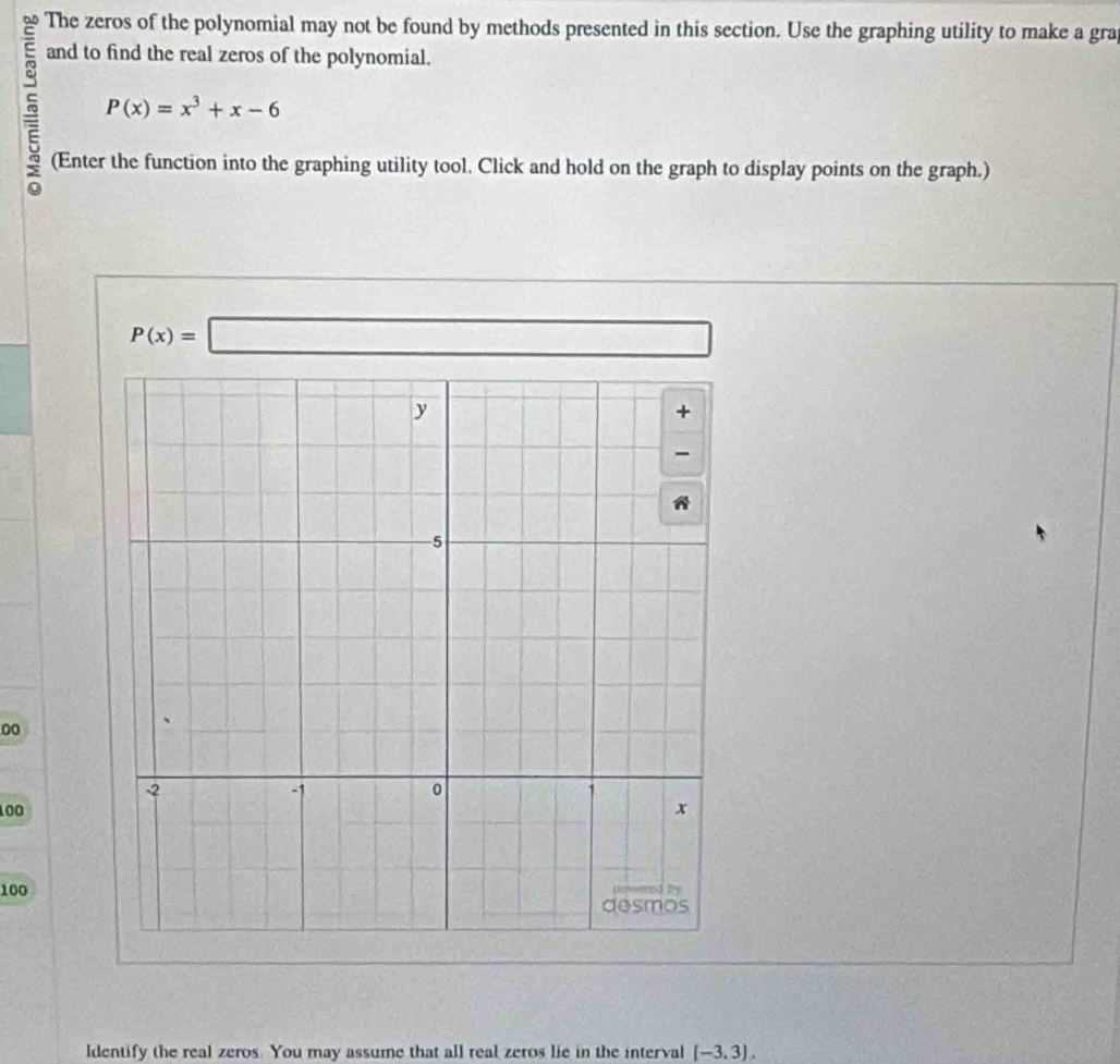 The zeros of the polynomial may not be found by methods presented in this section. Use the graphing utility to make a gra
and to find the real zeros of the polynomial.
5 P(x)=x^3+x-6
(Enter the function into the graphing utility tool. Click and hold on the graph to display points on the graph.)
P(x)=□
00
100
100
Identify the real zeros. You may assume that all real zeros lie in the interval [-3.3).