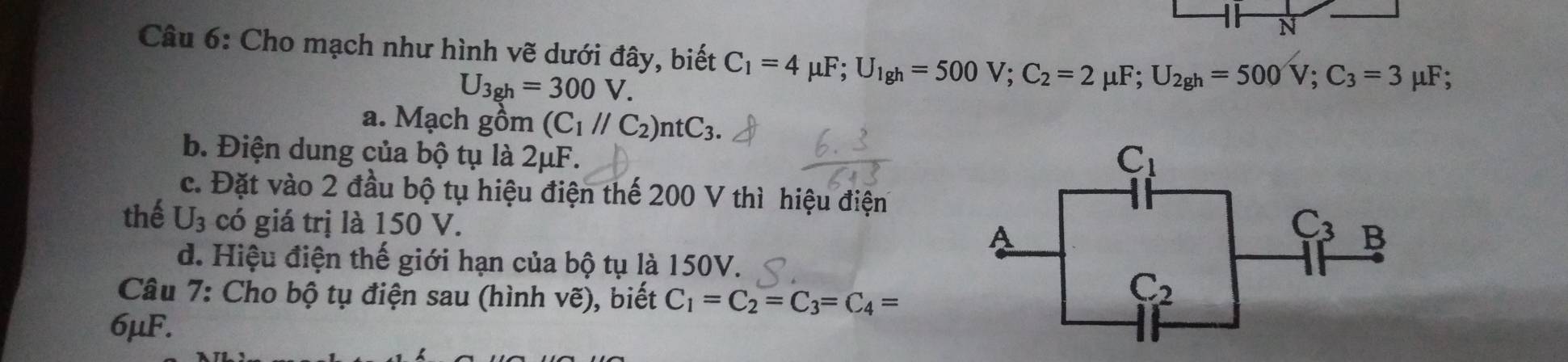 Cho mạch như hình vẽ dưới đây, biết C_1=4mu F;U_lg h=500V;C_2=2mu F;U_2gh=500V;C_3=3 mu F :
U_3gh=300V.
a. Mạch gồm (C_1//C_2)ntC_3.
b. Điện dung của bộ tụ là 2μF.
c. Đặt vào 2 đầu bộ tụ hiệu điện thế 200 V thì hiệu điện
thế U_3 có giá trị là 150 V.
d. Hiệu điện thế giới hạn của bộ tụ là 150V.
Câu 7: Cho bộ tụ điện sau (hình vẽ), biết C_1=C_2=C_3=C_4=
6μF.