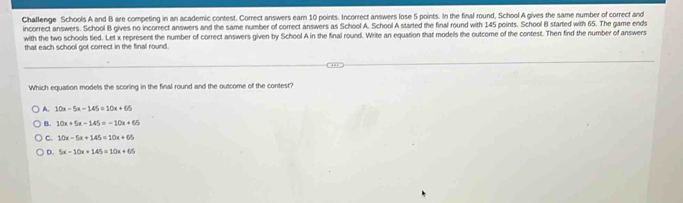 Challenge Schools A and B are competing in an academic contest. Correct answers earn 10 points. Incorrect answers lose 5 points. In the final round, School A gives the same number of correct and
incorrect answers. School B gives no incorrect answers and the same number of correct answers as School A. School A started the final round with 145 points. School B started with 65. The game ends
with the two schools tied. Let x represent the number of correct answers given by School A in the final round. Write an equation that models the outcome of the contest. Then find the number of answers
that each school got correct in the final round.
Which equation models the scoring in the final round and the outcome of the contest?
A. 10x-5x-145=10x+65
B. 10x+5x-145=-10x+65
C. 10x-5x+145=10x+65
D. 5x-10x+145=10x+65