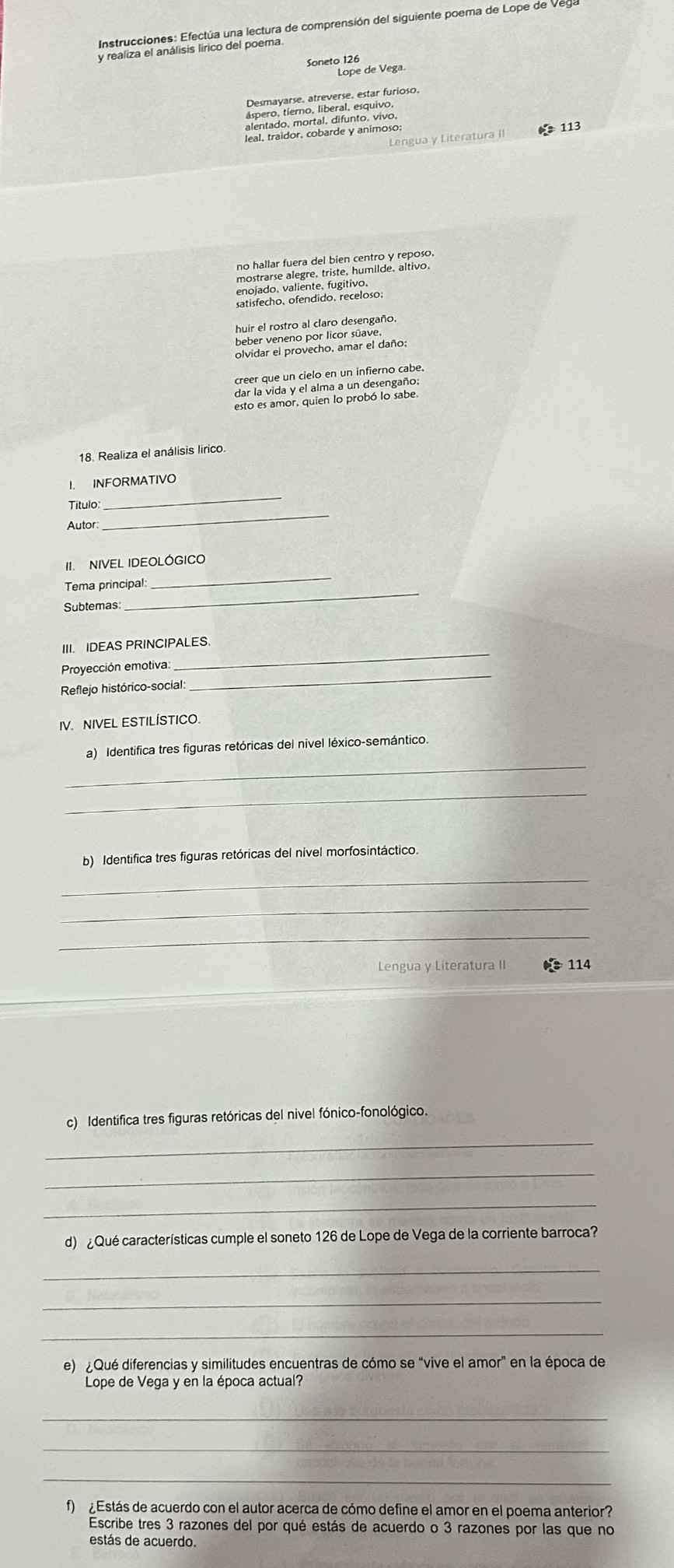 Instrucciones: Efectúa una lectura de comprensión del siguiente poema de Lope de Ve
y realiza el análisis lirico del poema.
Soneto 126
Lope de Vega.
Operotem iberate eslar furioso
113
Lengua y Literatura II
no hallar fuera del bien centro y reposo
mostrarse alegre, triste, humilde, altivo,
enojado. valiente. fugitivo.
satisfecho, ofendido, receloso;
huir el rostro al claro desengaño.
beber veneno por licor süave
olvidar el provecho. amar el daño;
creer que un cielo en un infierno cabe.
dar la vida y el alma a un desengaño:
esto es amor, quien lo probó lo sabe
18. Realiza el análisis lirico
I. INFORMATIVO
Titulo:
_
Autor
_
_
II NIVEL IDEOLÓGICO
_
Tema principal:
Subtemas
III. IDEAS PRINCIPALES
Proyección emotiva
_
Reflejo histórico-social
_
IV. NIVEL ESTILÍSTICO
_
a) Identifica tres figuras retóricas del nivel léxico-semántico.
_
_
b) Identifica tres figuras retóricas del nivel morfosintáctico.
_
_
Lengua y Literatura II * 114
c) Identifica tres figuras retóricas del nivel fónico-fonológico.
_
_
_
d) ¿Qué características cumple el soneto 126 de Lope de Vega de la corriente barroca?
_
_
_
e) ¿Qué diferencias y similitudes encuentras de cómo se "vive el amor" en la época de
Lope de Vega y en la época actual?
_
_
_
f)  ¿ Estás de acuerdo con el autor acerca de cómo define el amor en el poema anterior?
Escribe tres 3 razones del por qué estás de acuerdo o 3 razones por las que no
estás de acuerdo.