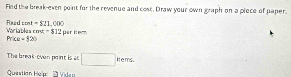 Find the break-even point for the revenue and cost. Draw your own graph on a piece of paper. 
Fixed cost =$21,000
Variables cos t=$12 per item 
Price =$20
The break-even point is at □ items. 
Question Help: *Video