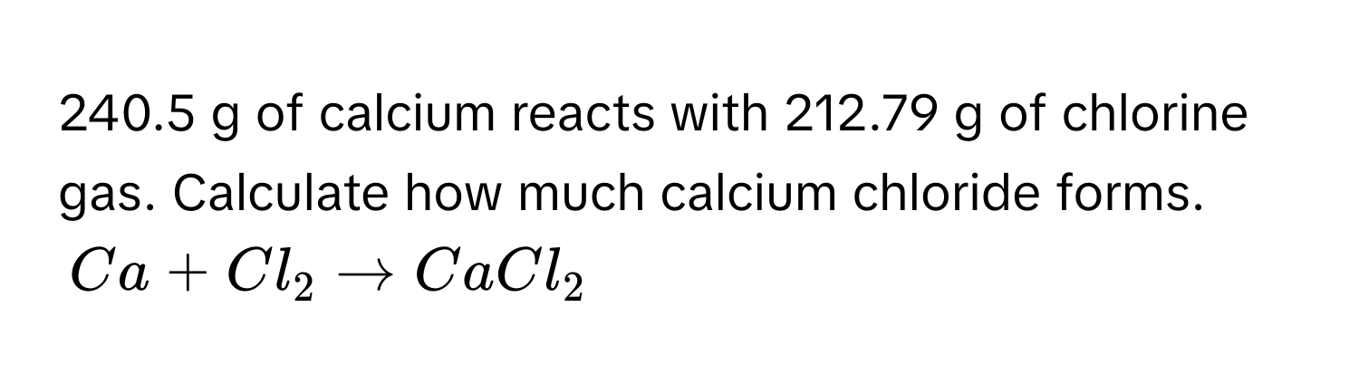 240.5 g of calcium reacts with 212.79 g of chlorine gas. Calculate how much calcium chloride forms.
$Ca + Cl_2 arrow CaCl_2$