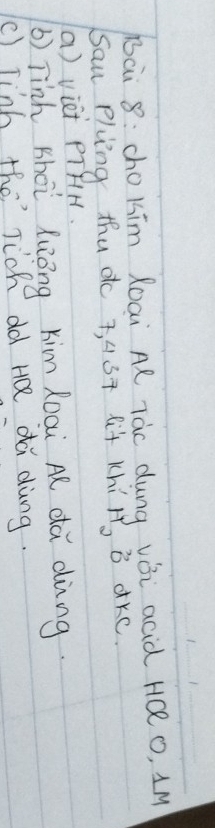Bai 8: cho kim Roai Al Tàc dung vǎi acid HQ o, 1M
Sau Pluing thud 7, 4ST lit KhiH, B dKC. 
a) viei PTfH. 
b) Tinh shoi luōng kim Roai A dà dìng. 
() Jinb the Tich old HQ di dàng.