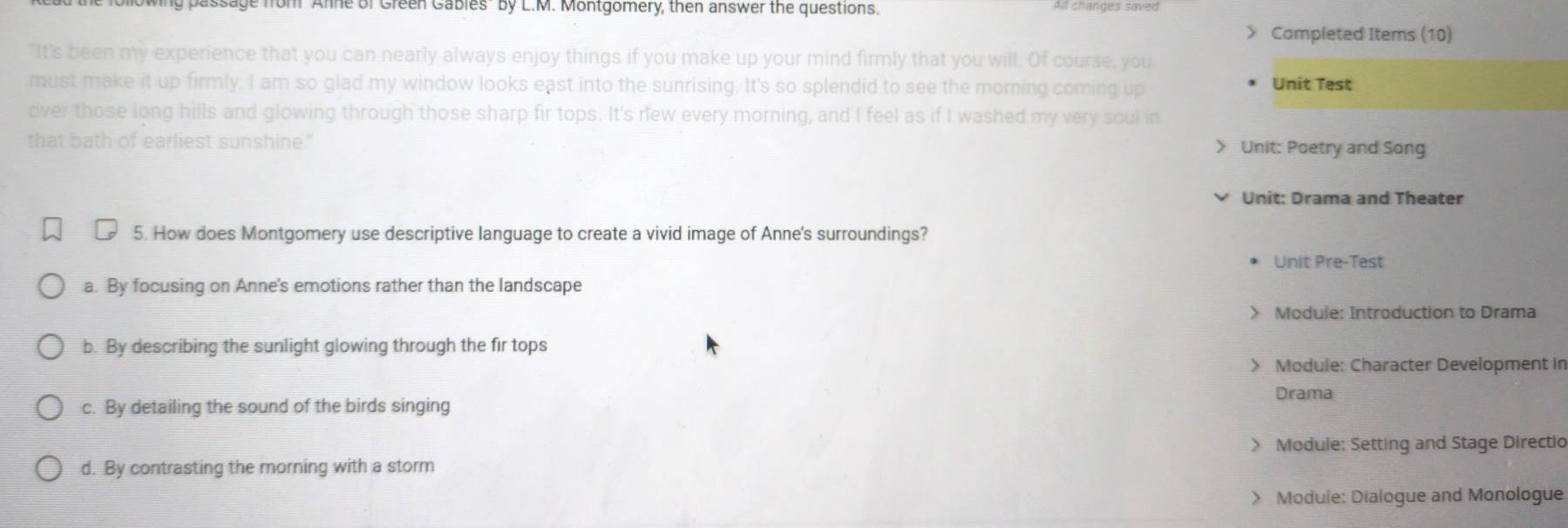 ly passage from Anne of Green Gables" by L.M. Montgomery, then answer the questions. All changes saved
> Completed Items (10)
"It's been my experience that you can nearly always enjoy things if you make up your mind firmly that you will. Of course, you
must make it up firmly. I am so glad my window looks east into the sunrising. It's so splendid to see the morning coming up Unit Test
over those long hills and glowing through those sharp fir tops. It's new every morning, and I feel as if I washed my very soul in
that bath of earliest sunshine." > Unit: Poetry and Song
Unit: Drama and Theater
5. How does Montgomery use descriptive language to create a vivid image of Anne's surroundings?
Unit Pre-Test
a. By focusing on Anne's emotions rather than the landscape
> Module: Introduction to Drama
b. By describing the sunlight glowing through the fir tops
> Module: Character Development in
Drama
c. By detailing the sound of the birds singing
> Module: Setting and Stage Directio
d. By contrasting the morning with a storm
> Module: Dialogue and Monologue