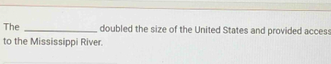 The _doubled the size of the United States and provided access 
to the Mississippi River.