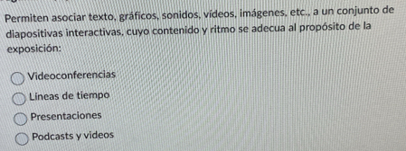 Permiten asociar texto, gráficos, sonidos, vídeos, imágenes, etc., a un conjunto de
diapositivas interactivas, cuyo contenido y ritmo se adecua al propósito de la
exposición:
Videoconferencias
Líneas de tiempo
Presentaciones
Podcasts y videos