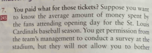 You paid what for those tickets? Suppose you want 
to know the average amount of money spent by 
the fans attending opening day for the St. Louis 
Cardinals baseball season. You get permission from 
the team's management to conduct a survey at the 
stadium, but they will not allow you to bother