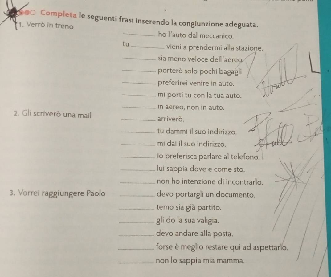 ●○ Completa le seguenti frasi inserendo la congiunzione adeguata. 
1. Verrò in treno 
_ho l'auto dal meccanico. 
tu_ 
vieni a prendermi alla stazione. 
_ 
sia meno veloce dell'aereo. 
_porterò solo pochi bagagli 
_preferirei venire in auto. 
_mi porti tu con la tua auto. 
_in aereo, non in auto. 
2. Gli scriverò una mail _arriveró. 
_tu dammi il suo indirizzo. 
_mi dai il suo indirizzo. 
_io preferisca parlare al telefono. 
_lui sappia dove e come sto. 
_non ho intenzione di incontrarlo. 
3. Vorrei raggiungere Paolo _devo portargli un documento. 
_temo sia già partito. 
_gli do la sua valigia. 
_devo andare alla posta. 
_forse è meglio restare qui ad aspettarlo. 
_non lo sappia mia mamma.