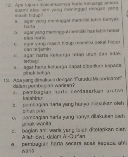 Apa tujuan dipisahkannya harta keluarga antara
suami atau istri yang meninggal dengan yang
masih hidup?
a. agar yang meninggal memiliki lebih banyak
harta
b. agar yang meninggal memiliki hak lebih besar
atas harta
c. agar yang masih hidup memiliki bekal hidup
dan terjamin
d. agar harta keluarga tetap utuh dan tidak
terbagi
e. agar harta keluarga dapat diberikan kepada
pihak ketiga
13. Apa yang dimaksud dengan “Furudul Muqoddaroh”
dalam pembagian warisan?
a. pembagian harta berdasarkan urutan
kelahiran
b. pembagian harta yang hanya dilakukan oleh
pihak pria
c. pembagian harta yang hanya dilakukan oleh
pihak wanita
d. bagian ahli waris yang telah ditetapkan oleh
Allah Swt. dalam Al-Qur'an
e. pembagian harta secara acak kepada ahli
waris